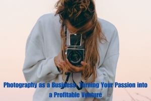 Photography as a Business: Turning Your Passion into a Profitable Venture